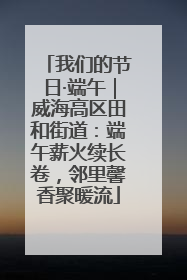 我们的节日·端午｜威海高区田和街道：端午薪火续长卷，邻里馨香聚暖流