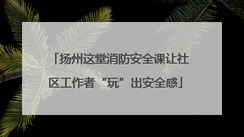 扬州这堂消防安全课让社区工作者“玩”出安全感