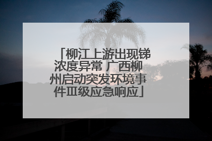 柳江上游出现锑浓度异常 广西柳州启动突发环境事件Ⅲ级应急响应