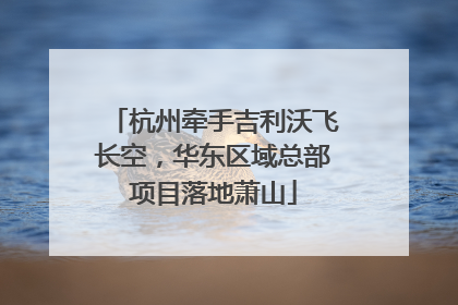 杭州牵手吉利沃飞长空，华东区域总部项目落地萧山
