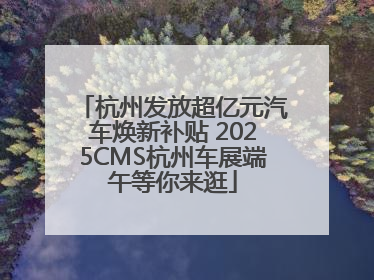 杭州发放超亿元汽车焕新补贴 2025CMS杭州车展端午等你来逛