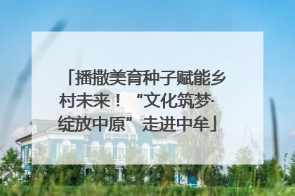 播撒美育种子赋能乡村未来！“文化筑梦·绽放中原”走进中牟