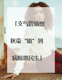 支气管镜察秋毫“镜”到病除惠民生