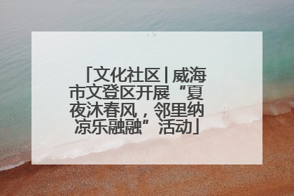 文化社区│威海市文登区开展“夏夜沐春风，邻里纳凉乐融融”活动