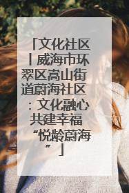 文化社区丨威海市环翠区嵩山街道蔚海社区：文化融心 共建幸福“悦龄蔚海”