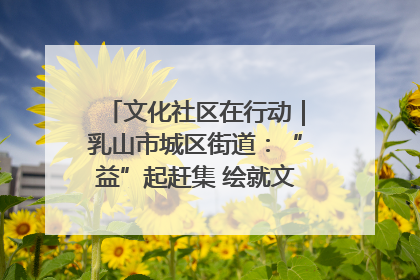 文化社区在行动｜乳山市城区街道：“益”起赶集 绘就文化社区新图景