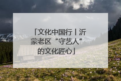 文化中国行丨沂蒙老区“守艺人”的文化匠心