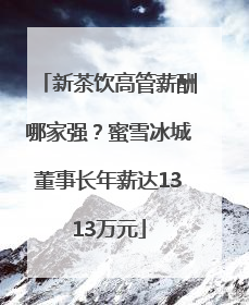 新茶饮高管薪酬哪家强？蜜雪冰城董事长年薪达1313万元
