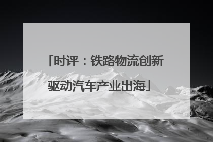 时评：铁路物流创新驱动汽车产业出海