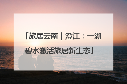 旅居云南｜澄江：一湖碧水激活旅居新生态