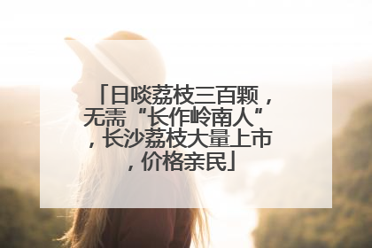 日啖荔枝三百颗，无需“长作岭南人”，长沙荔枝大量上市，价格亲民