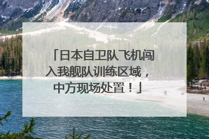 日本自卫队飞机闯入我舰队训练区域，中方现场处置！