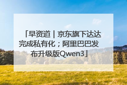 早资道｜京东旗下达达完成私有化；阿里巴巴发布升级版Qwen3