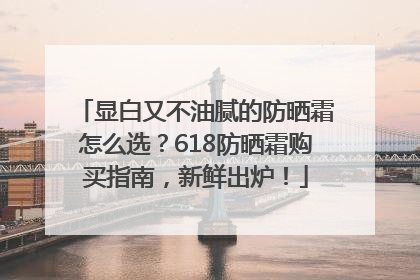 显白又不油腻的防晒霜怎么选？618防晒霜购买指南，新鲜出炉！