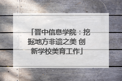 晋中信息学院：挖掘地方非遗之美 创新学校美育工作