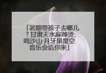暑期带孩子去哪儿？甘肃天水麻辣烫、鸣沙山·月牙泉星空音乐会请你来