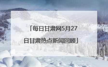 每日甘肃网5月27日甘肃热点新闻回顾