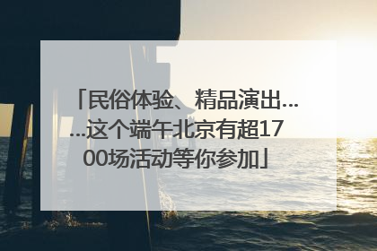 民俗体验、精品演出……这个端午北京有超1700场活动等你参加