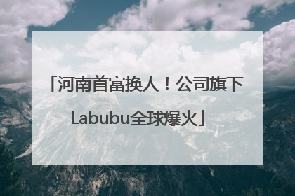 河南首富换人！公司旗下Labubu全球爆火