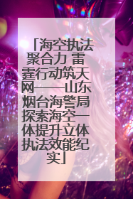 海空执法聚合力 雷霆行动筑天网——山东烟台海警局探索海空一体提升立体执法效能纪实