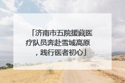 济南市五院援藏医疗队员奔赴雪域高原，践行医者初心