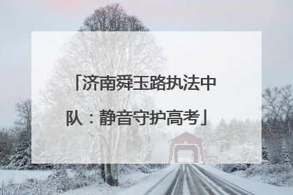 济南舜玉路执法中队：静音守护高考