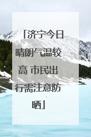 济宁今日晴朗气温较高 市民出行需注意防晒