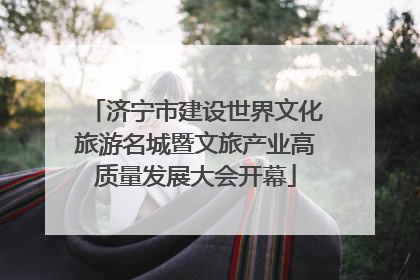济宁市建设世界文化旅游名城暨文旅产业高质量发展大会开幕