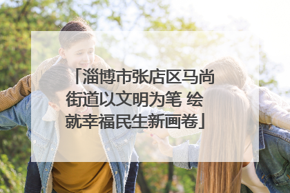 淄博市张店区马尚街道以文明为笔 绘就幸福民生新画卷