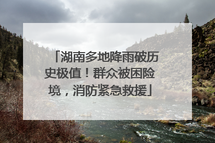 湖南多地降雨破历史极值！群众被困险境，消防紧急救援