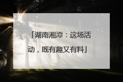 湖南湘潭：这场活动，既有趣又有料