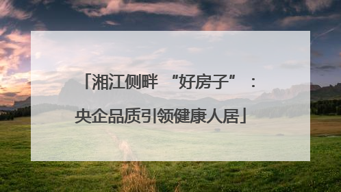 湘江侧畔 “好房子”：央企品质引领健康人居