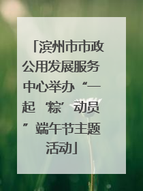 滨州市市政公用发展服务中心举办“一起‘粽’动员”端午节主题活动