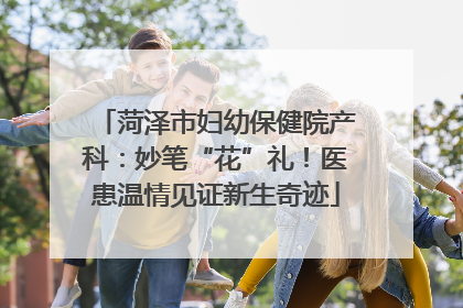 菏泽市妇幼保健院产科：妙笔“花”礼！医患温情见证新生奇迹
