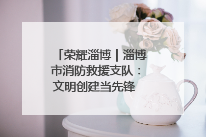 荣耀淄博｜淄博市消防救援支队：文明创建当先锋 蓝焰映红建新功