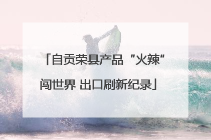 自贡荣县产品“火辣”闯世界 出口刷新纪录