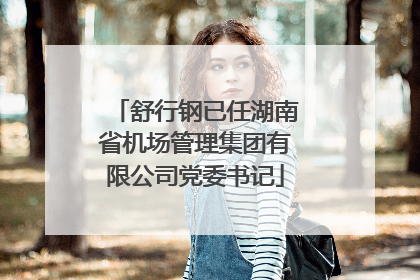 舒行钢已任湖南省机场管理集团有限公司党委书记