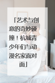 艺术与创意的奇妙碰撞！杭城青少年们与动漫名家面对面