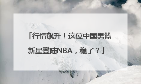 行情飙升！这位中国男篮新星登陆NBA，稳了？