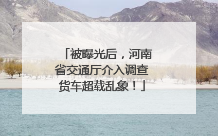 被曝光后，河南省交通厅介入调查货车超载乱象！