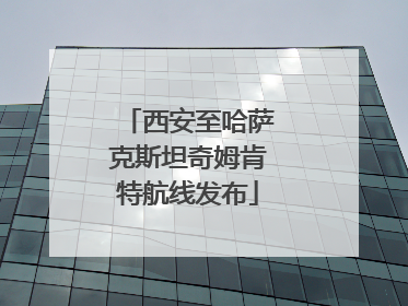 西安至哈萨克斯坦奇姆肯特航线发布
