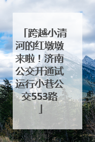 跨越小清河的红墩墩来啦！济南公交开通试运行小巷公交553路