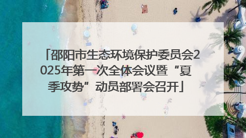 邵阳市生态环境保护委员会2025年第一次全体会议暨“夏季攻势”动员部署会召开