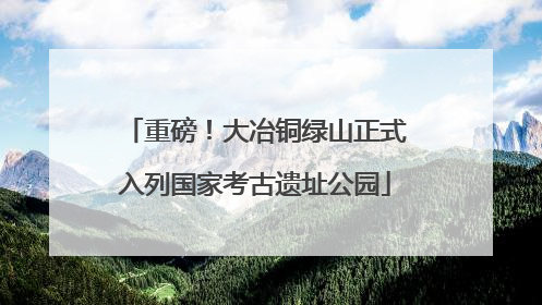重磅！大冶铜绿山正式入列国家考古遗址公园