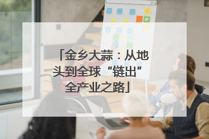 金乡大蒜：从地头到全球“链出”全产业之路