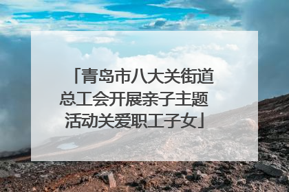 青岛市八大关街道总工会开展亲子主题活动关爱职工子女