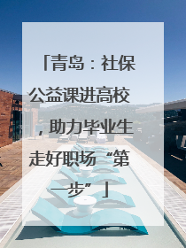 青岛：社保公益课进高校，助力毕业生走好职场“第一步”