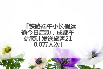 铁路端午小长假运输今日启动，成都车站预计发送旅客210.0万人次