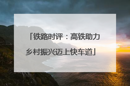 铁路时评：高铁助力乡村振兴迈上快车道