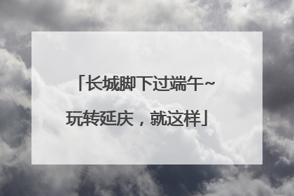 长城脚下过端午~玩转延庆，就这样